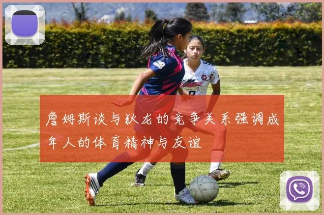 詹姆斯谈与狄龙的竞争关系强调成年人的体育精神与友谊
