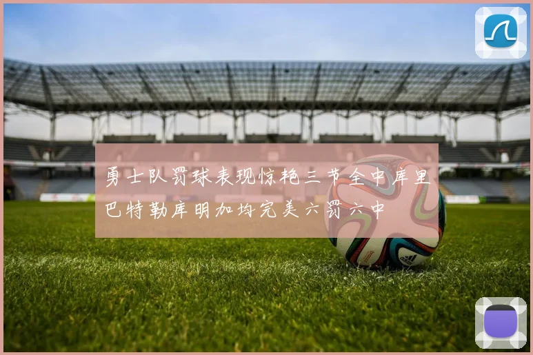 勇士队罚球表现惊艳三节全中库里巴特勒库明加均完美六罚六中