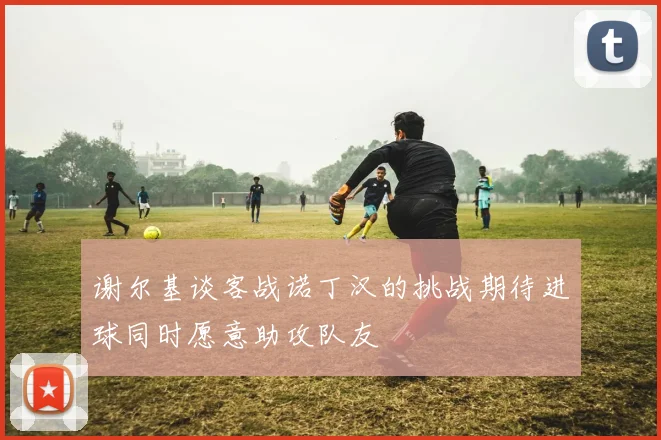 谢尔基谈客战诺丁汉的挑战期待进球同时愿意助攻队友