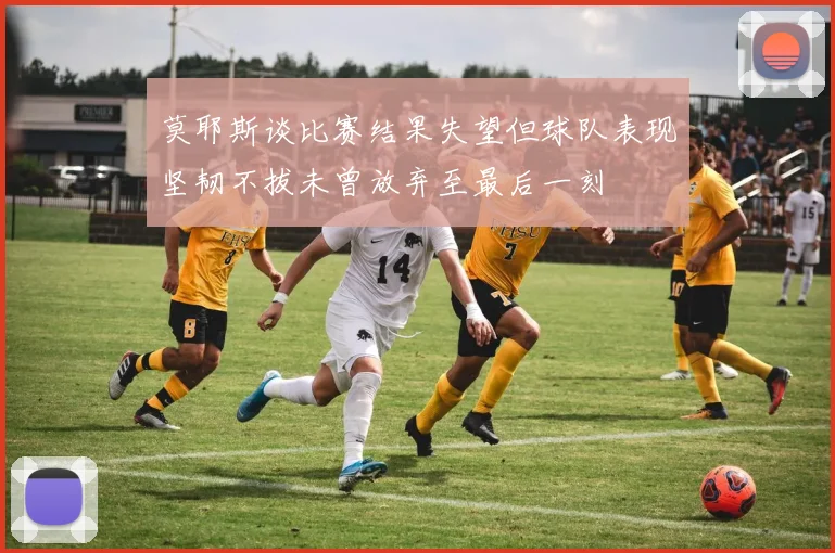 莫耶斯谈比赛结果失望但球队表现坚韧不拔未曾放弃至最后一刻
