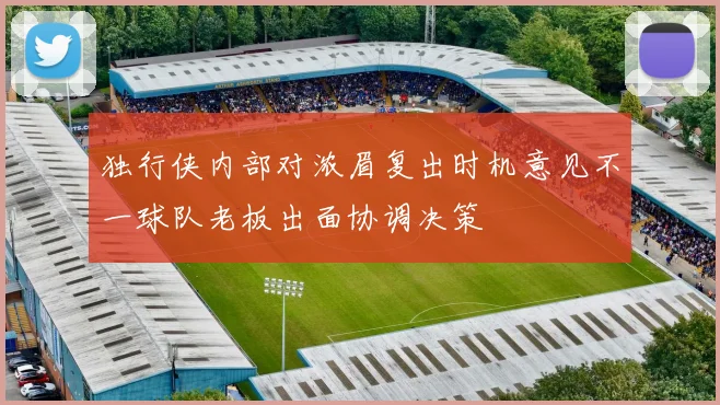 独行侠内部对浓眉复出时机意见不一球队老板出面协调决策