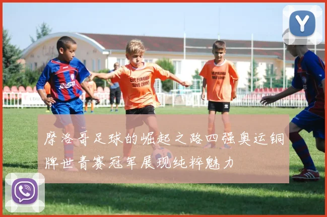 摩洛哥足球的崛起之路四强奥运铜牌世青赛冠军展现纯粹魅力