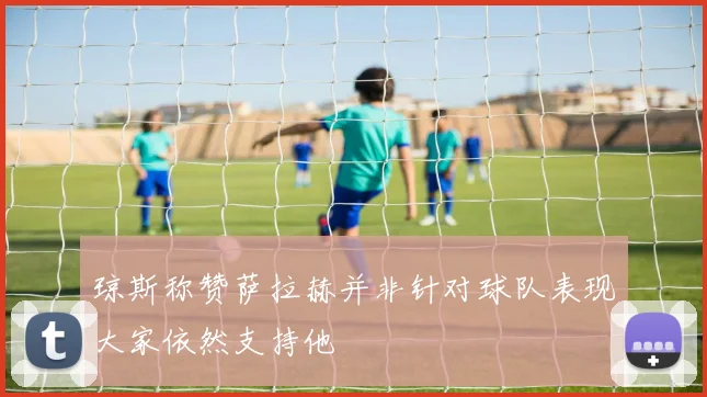 琼斯称赞萨拉赫并非针对球队表现大家依然支持他