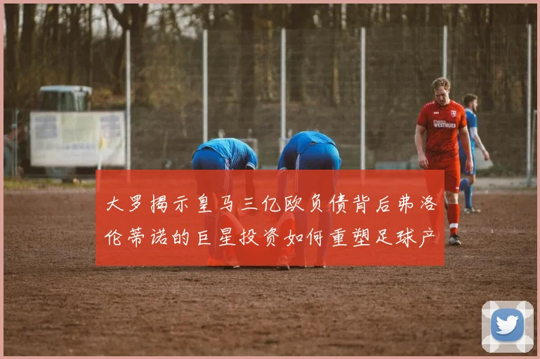 大罗揭示皇马三亿欧负债背后弗洛伦蒂诺的巨星投资如何重塑足球产业