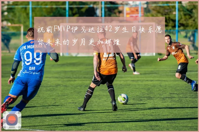 祝前FMVP伊戈达拉42岁生日快乐愿你未来的岁月更加辉煌