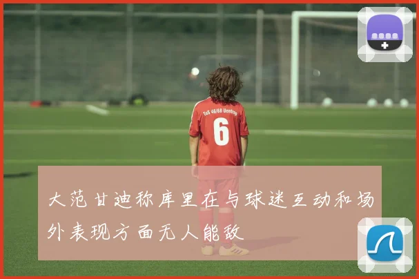 大范甘迪称库里在与球迷互动和场外表现方面无人能敌