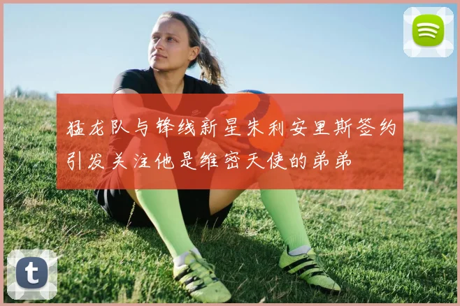 猛龙队与锋线新星朱利安里斯签约引发关注他是维密天使的弟弟