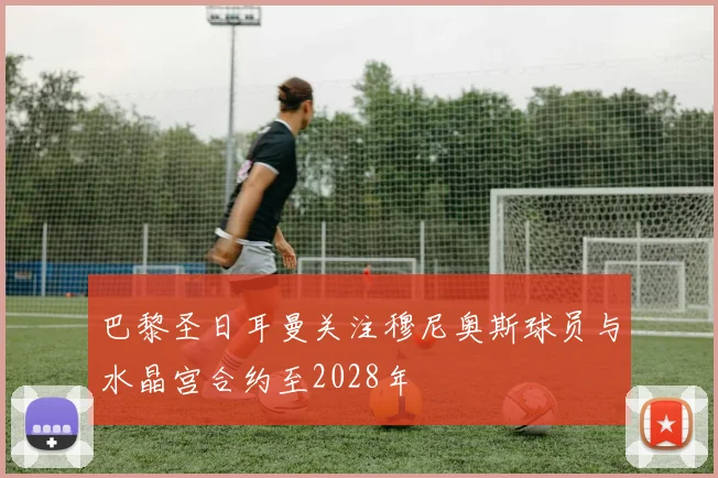 巴黎圣日耳曼关注穆尼奥斯球员与水晶宫合约至2028年