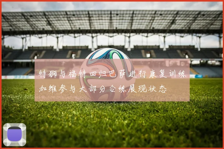 特狮与福特回归巴萨进行康复训练加维参与大部分合练展现状态