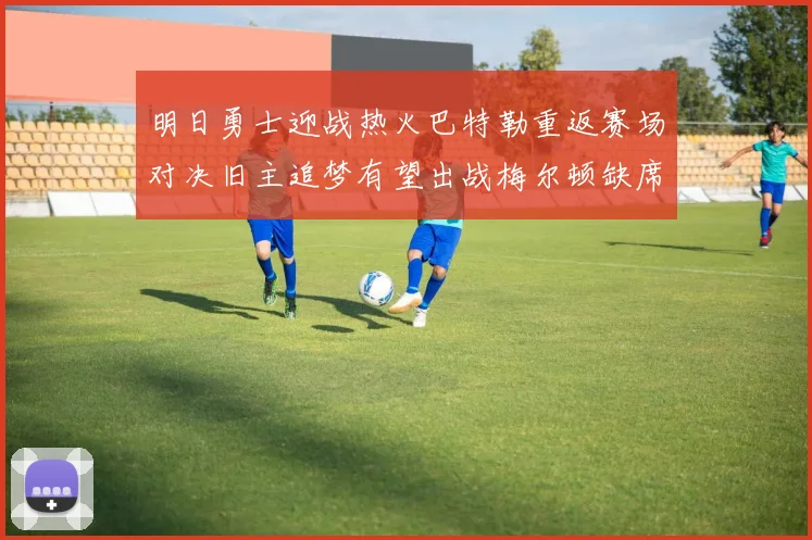 明日勇士迎战热火巴特勒重返赛场对决旧主追梦有望出战梅尔顿缺席