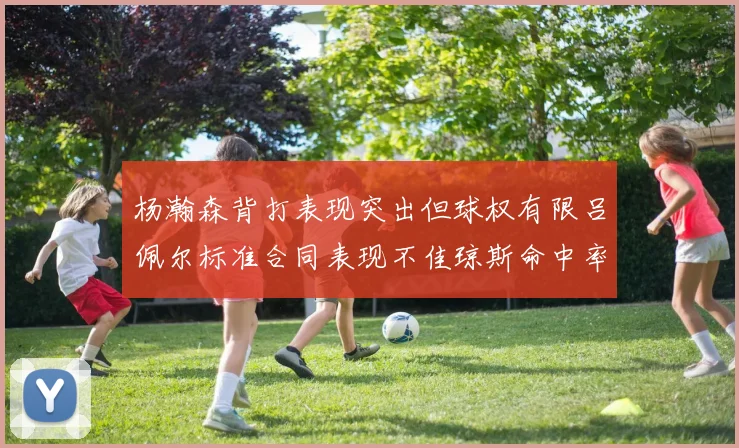 杨瀚森背打表现突出但球权有限吕佩尔标准合同表现不佳琼斯命中率略高