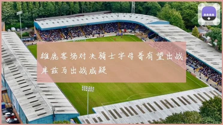 雄鹿客场对决骑士字母哥有望出战库兹马出战成疑