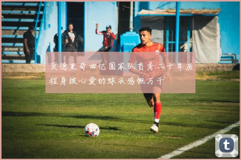 莫德里奇回忆国家队首秀二十年历程身披心爱的球衣感慨万千