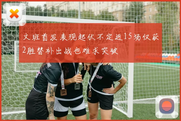 文班首发表现起伏不定近15场仅获2胜替补出战也难求突破