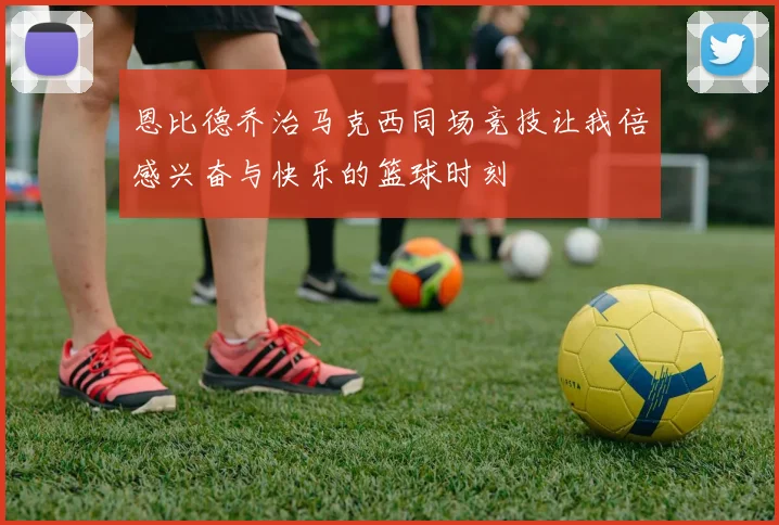 恩比德乔治马克西同场竞技让我倍感兴奋与快乐的篮球时刻