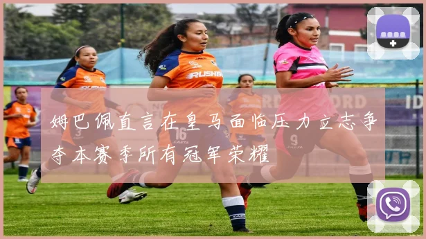 姆巴佩直言在皇马面临压力立志争夺本赛季所有冠军荣耀