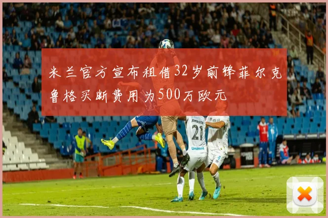 米兰官方宣布租借32岁前锋菲尔克鲁格买断费用为500万欧元