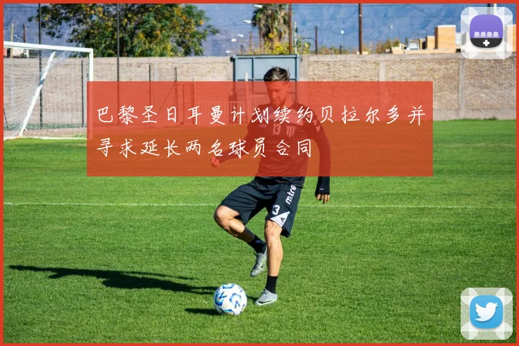 巴黎圣日耳曼计划续约贝拉尔多并寻求延长两名球员合同