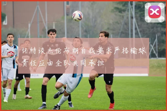 怀特谈杰伦布朗自我要求严格输球责任应由全队共同承担