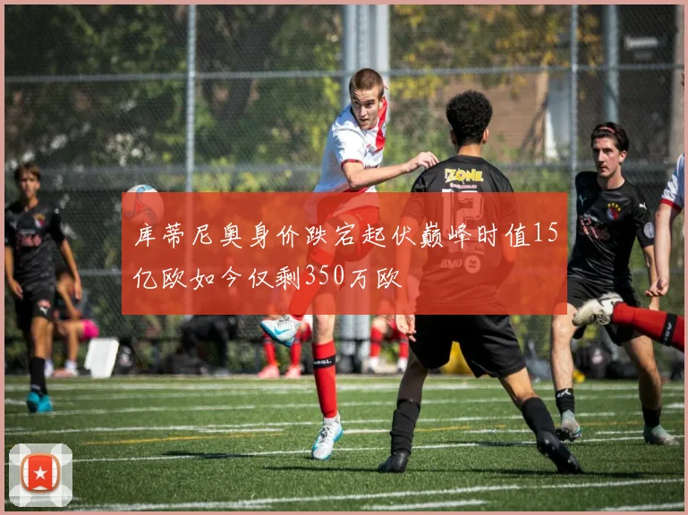 库蒂尼奥身价跌宕起伏巅峰时值15亿欧如今仅剩350万欧
