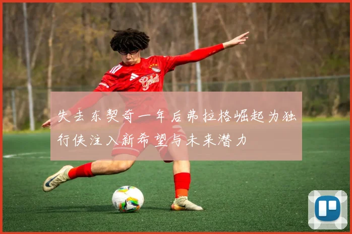 失去东契奇一年后弗拉格崛起为独行侠注入新希望与未来潜力