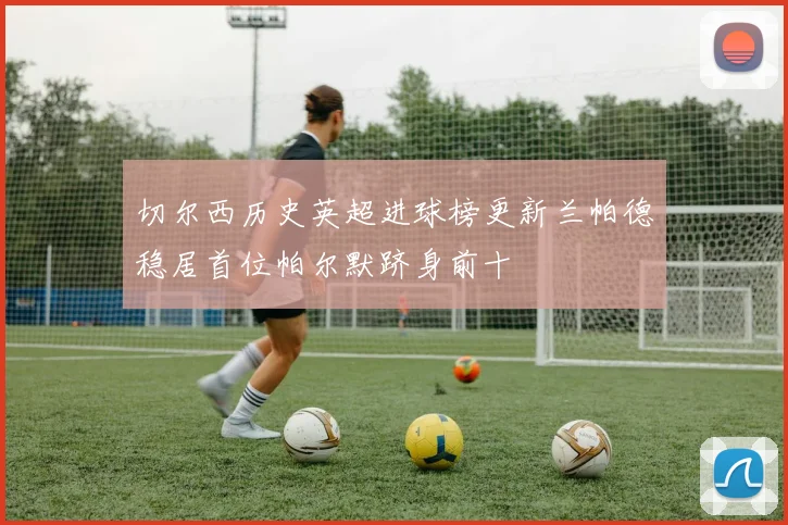 切尔西历史英超进球榜更新兰帕德稳居首位帕尔默跻身前十