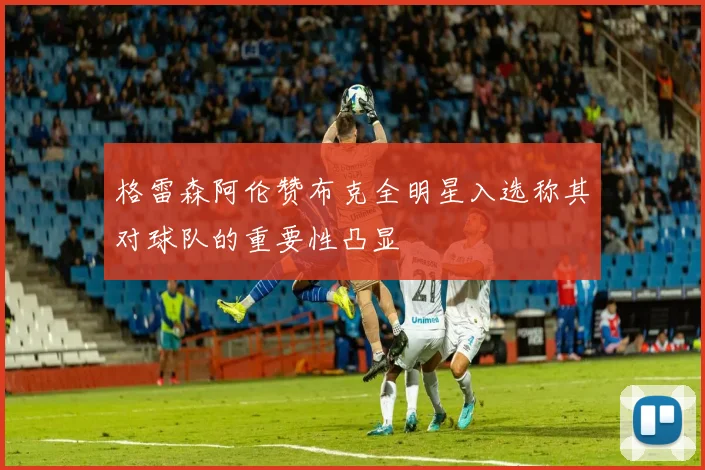 格雷森阿伦赞布克全明星入选称其对球队的重要性凸显