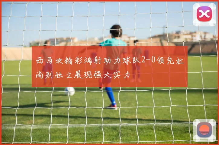 西马坎精彩端射助力球队2-0领先杜尚别独立展现强大实力