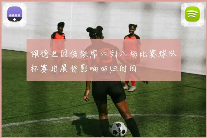 佩德里因伤缺席六到八场比赛球队杯赛进展将影响回归时间