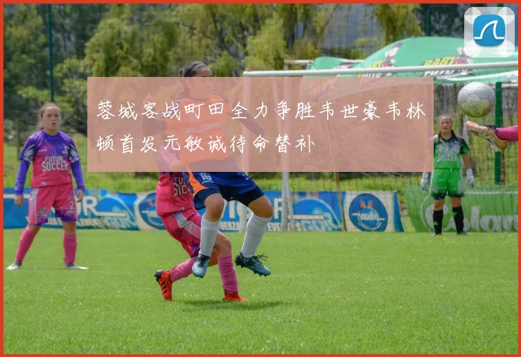 蓉城客战町田全力争胜韦世豪韦林顿首发元敏诚待命替补