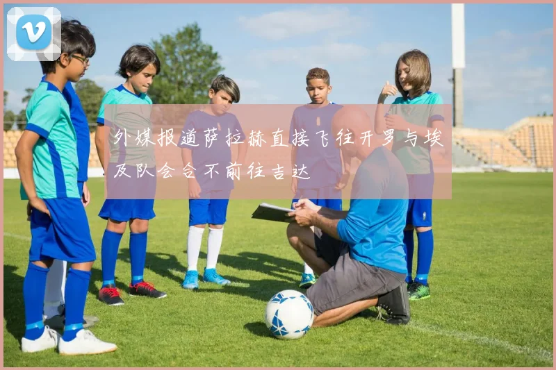 外媒报道萨拉赫直接飞往开罗与埃及队会合不前往吉达