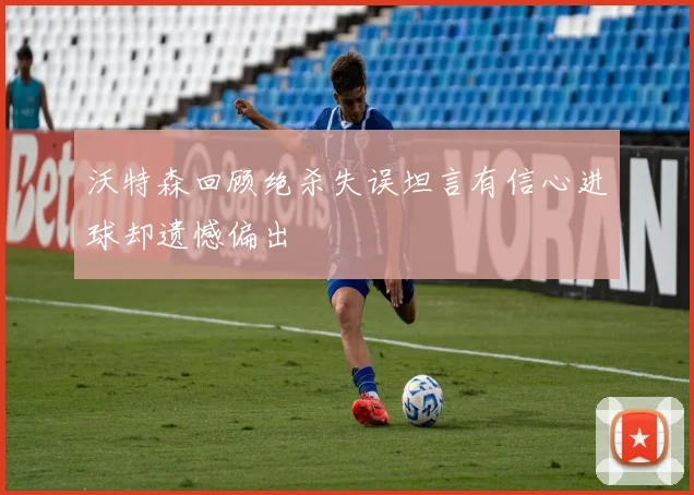 沃特森回顾绝杀失误坦言有信心进球却遗憾偏出